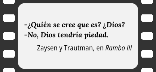 Imagen que emula un fotograma físico de película de cine. Es un rectángulo negro con 5 ranuras a cada lado y con el centro ocupado por un espacio blanco con el diálogo "— ¿Quién se cree que es? ¿Dios? — No, Dios tendría piedad." de Zaysen y Trautman en Rambo III.